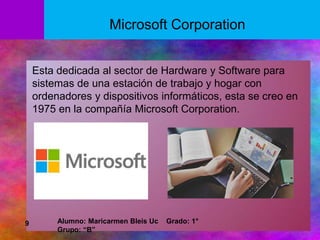 Esta dedicada al sector de Hardware y Software para
sistemas de una estación de trabajo y hogar con
ordenadores y dispositivos informáticos, esta se creo en
1975 en la compañía Microsoft Corporation.
Microsoft Corporation
9 Alumno: Maricarmen Bleis Uc Grado: 1°
Grupo: “B”
 