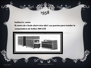 1958
Institución: unam
El centro de cálculo electrónico abrió sus puertas para instalar la
computadora de bulbos IBM 650
03/12/2015
Melissa maricruz matos can
1e
 