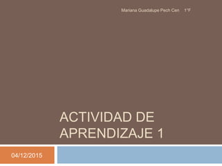 ACTIVIDAD DE
APRENDIZAJE 1
04/12/2015
Mariana Guadalupe Pech Cen 1°F
 