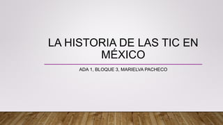 LA HISTORIA DE LAS TIC EN
MÉXICO
ADA 1, BLOQUE 3, MARIELVA PACHECO
 