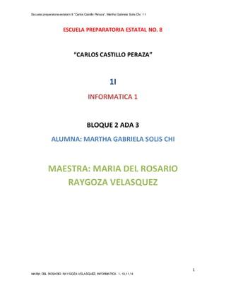 Escuela preparatoria estatal n 8 “Carlos Castillo Peraza”, Martha Gabriela Solís Chi, 1 I 
1 
ESCUELA PREPARATORIA ESTATAL NO. 8 
“CARLOS CASTILLO PERAZA” 
1I 
INFORMATICA 1 
BLOQUE 2 ADA 3 
ALUMNA: MARTHA GABRIELA SOLIS CHI 
MAESTRA: MARIA DEL ROSARIO 
RAYGOZA VELASQUEZ 
MARIA DEL ROSARIO RAYGOZA VELASQUEZ, INFORMATICA 1, 10,11,14 
 