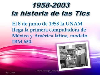  El 8 de junio de 1958 la UNAM
llega la primera computadora de
México y América latina, modelo
IBM 650.
17/12/2014
Nayeli Guadalupe Ceballos Romero
1ºA
 