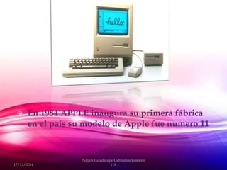  En 1984 APPLE inaugura su primera fábrica
en el país su modelo de Apple fue numero 11
17/12/2014
Nayeli Guadalupe Cebnallos Romero
1ºA
 