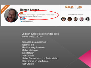 Un buen curador de contenidos debe
(Mena Muñoz, 2014):
•Conocer a su audiencia
•Estar al día
•Realizar seguimientos
•Saber distinguir
•Monitorizar
•Ser Curioso
•Saber Trasmitir con profesionalidad
•Convertirse en una fuente
•Ser Creible