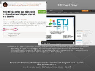“No es en las TIC, ni en sus características propias y específicas, sino en las actividades que llevan a cabo profesores y
estudiantes gracias a las posibilidades de comunicación, intercambio, acceso y procesamiento de la
información que les ofrecen las TIC, donde hay que buscar las claves para comprender y valorar su impacto
sobre la educación, es decir en la metodología del uso de la tecnología”
http://sco.lt/7akdoP
Especialización: “Herramientas informáticas para acompañar a la enseñanza de la Biología en la escuela secundaria”
Act. 1. Nora Reyes. Junio 2015
Centro de Informática Educativa (CIE) Facultad de Ciencias Naturales e IML - UNT