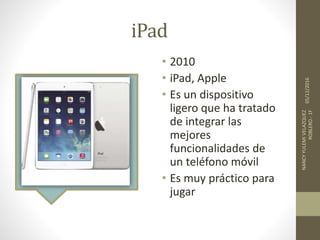 iPad
• 2010
• iPad, Apple
• Es un dispositivo
ligero que ha tratado
de integrar las
mejores
funcionalidades de
un teléfono móvil
• Es muy práctico para
jugar
05/12/2016
NANCYYULEMIVELAZQUEZ
ROBLERO.-1F
 