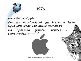 1976
•Creación de Apple.
•Empresa multinacional que hasta la fecha
sigue innovando con nueva tecnología.
•Ha aportado grandes avances a la
computación mundial.
Paola Alejandra Novelo Chi 1-B 05/12/16
 