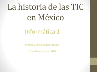 La historia de las TIC 
en México 
Informática 1 
Priscila Daniela Gómez Méndez 
10 de Diciembre del 2014 
 