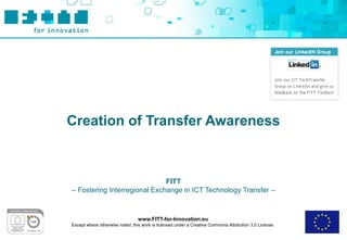 Creation of Transfer Awareness



                              FITT
– Fostering Interregional Exchange in ICT Technology Transfer –



                                 www.FITT-for-Innovation.eu
Except where otherwise noted, this work is licensed under a Creative Commons Attribution 3.0 License.
 