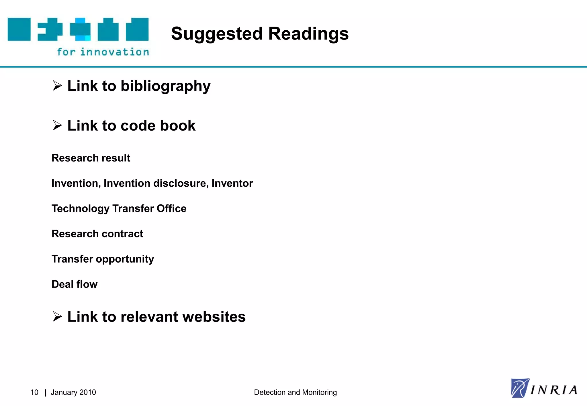 Suggested Readings

      Link to bibliography

      Link to code book

     Research result

     Invention, Invention disclosure, Inventor

     Technology Transfer Office

     Research contract

     Transfer opportunity

     Deal flow


      Link to relevant websites



10 | January 2010                                Detection and Monitoring
 