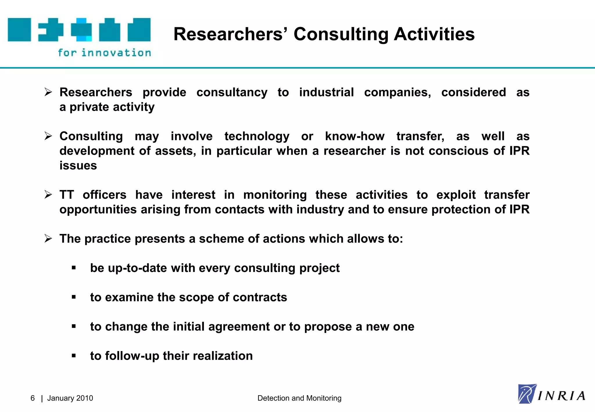 Researchers’ Consulting Activities


    Researchers provide consultancy to industrial companies, considered as
     a private activity

    Consulting may involve technology or know-how transfer, as well as
     development of assets, in particular when a researcher is not conscious of IPR
     issues

    TT officers have interest in monitoring these activities to exploit transfer
     opportunities arising from contacts with industry and to ensure protection of IPR

    The practice presents a scheme of actions which allows to:

              be up-to-date with every consulting project

              to examine the scope of contracts

              to change the initial agreement or to propose a new one

              to follow-up their realization


6 | January 2010                                Detection and Monitoring
 
