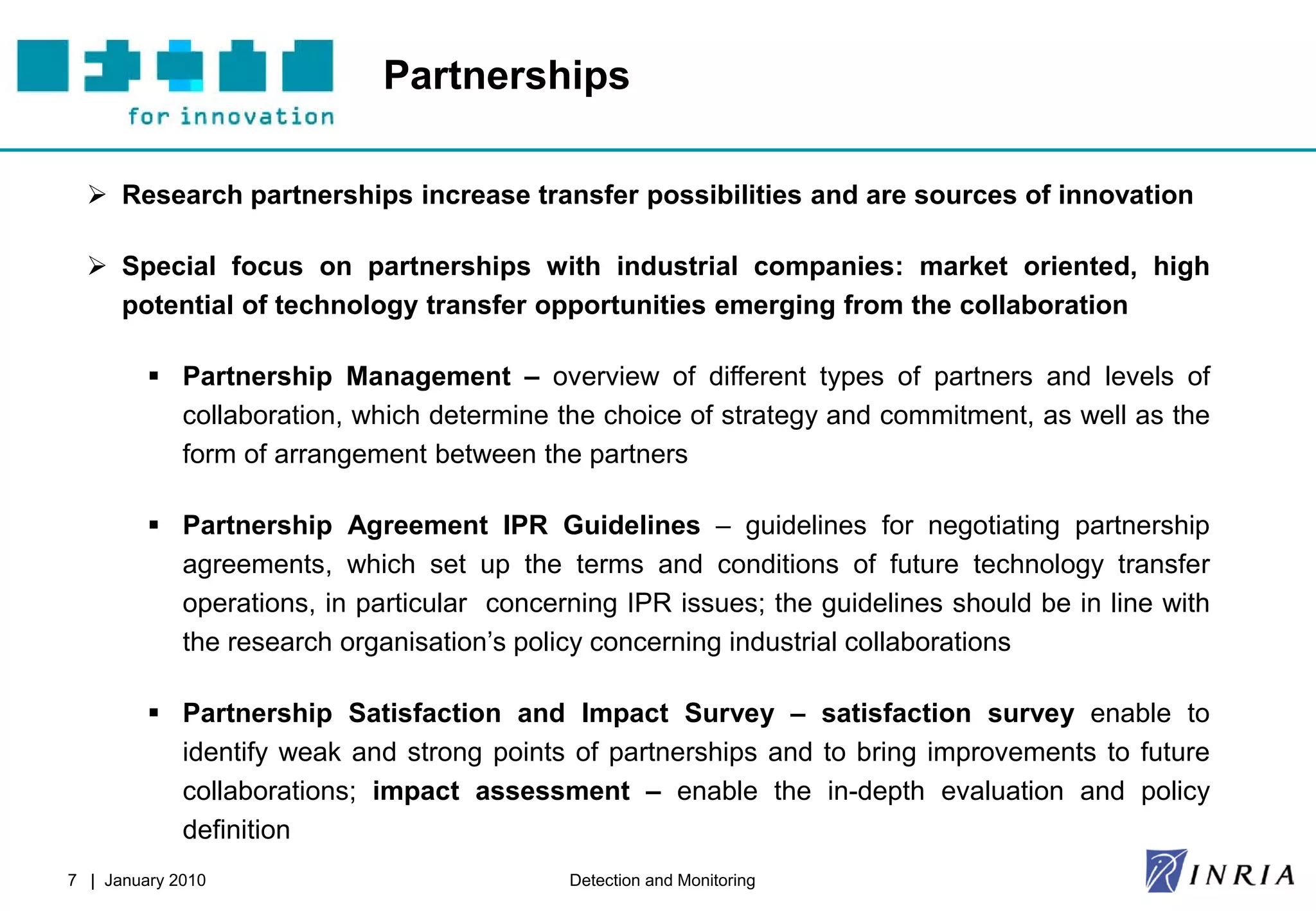 Partnerships

   Research partnerships increase transfer possibilities and are sources of innovation

   Special focus on partnerships with industrial companies: market oriented, high
    potential of technology transfer opportunities emerging from the collaboration

          Partnership Management – overview of different types of partners and levels of
           collaboration, which determine the choice of strategy and commitment, as well as the
           form of arrangement between the partners

          Partnership Agreement IPR Guidelines – guidelines for negotiating partnership
           agreements, which set up the terms and conditions of future technology transfer
           operations, in particular concerning IPR issues; the guidelines should be in line with
           the research organisation’s policy concerning industrial collaborations

          Partnership Satisfaction and Impact Survey – satisfaction survey enable to
           identify weak and strong points of partnerships and to bring improvements to future
           collaborations; impact assessment – enable the in-depth evaluation and policy
           definition
7 | January 2010                           Detection and Monitoring
 