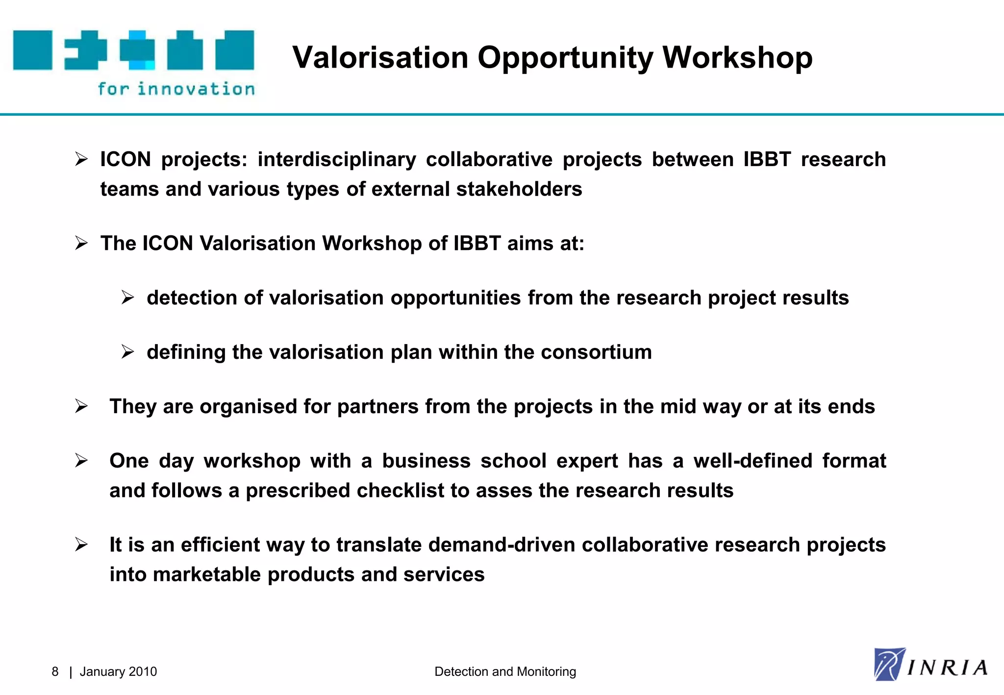 Valorisation Opportunity Workshop


    ICON projects: interdisciplinary collaborative projects between IBBT research
     teams and various types of external stakeholders

    The ICON Valorisation Workshop of IBBT aims at:

           detection of valorisation opportunities from the research project results

           defining the valorisation plan within the consortium

    They are organised for partners from the projects in the mid way or at its ends

    One day workshop with a business school expert has a well-defined format
     and follows a prescribed checklist to asses the research results

    It is an efficient way to translate demand-driven collaborative research projects
     into marketable products and services



8 | January 2010                          Detection and Monitoring
 