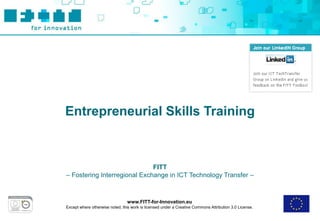 Entrepreneurial Skills Training



                              FITT
– Fostering Interregional Exchange in ICT Technology Transfer –



                                 www.FITT-for-Innovation.eu
Except where otherwise noted, this work is licensed under a Creative Commons Attribution 3.0 License.
 