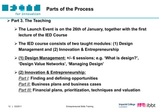 Parts of the Process

 Part 3. The Teaching

      The Launch Event is on the 26th of January, together with the first
       lecture of the IED Course

      The IED course consists of two taught modules: (1) Design
       Management and (2) Innovation & Entrepreneurship

      (1) Design Management: +/- 6 sessions; e.g. „What is design?‟,
       „Design Value Networks‟, „Managing Design‟

      (2) Innovation & Entrepreneurship:
       Part I: Finding and defining opportunities
       Part II: Business plans and business cases
       Part III: Financial plans, prioritization, techniques and valuation


12 | 03/2011                     Entrepreneurial Skills Training
 