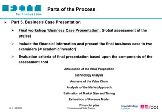 Parts of the Process

     Part 5. Business Case Presentation
           Final workshop „Business Case Presentation‟: Global assessment of the
            project

           Include the financial information and present the final business case to two
            examiners (< academic/investor)

           Evaluation criteria of final presentation based upon the components of the
            assessment tool
                                     Articulation of the Value Proposition

                                               Technology Analysis

                                          Analysis of the Value Chain

                                       Analysis of the Market Approach

                                     Estimation of Market Size and Timing

                                        Estimation of Revenue Model

                                                    Financial plan
    14 | 03/2011                       Entrepreneurial Skills Training
 