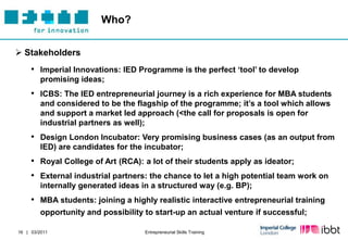 Who?


 Stakeholders
     • Imperial Innovations: IED Programme is the perfect „tool‟ to develop
         promising ideas;
     • ICBS: The IED entrepreneurial journey is a rich experience for MBA students
         and considered to be the flagship of the programme; it‟s a tool which allows
         and support a market led approach (<the call for proposals is open for
         industrial partners as well);
     • Design London Incubator: Very promising business cases (as an output from
         IED) are candidates for the incubator;
     • Royal College of Art (RCA): a lot of their students apply as ideator;
     • External industrial partners: the chance to let a high potential team work on
         internally generated ideas in a structured way (e.g. BP);
     • MBA students: joining a highly realistic interactive entrepreneurial training
         opportunity and possibility to start-up an actual venture if successful;

16 | 03/2011                         Entrepreneurial Skills Training
 