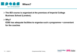 Where?


 The IED course is organized at the premises of Imperial College
  Business School (London);

 Why?
  ICBS has adequate facilities to organize such a programme + convenient
  for the coaches




17 | 03/2011                  Entrepreneurial Skills Training
 