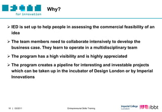 Why?


 IED is set up to help people in assessing the commercial feasibility of an
  idea

 The team members need to collaborate intensively to develop the
  business case. They learn to operate in a multidisciplinary team

 The program has a high visibility and is highly appreciated

 The program creates a pipeline for interesting and investable projects
  which can be taken up in the incubator of Design London or by Imperial
  Innovations




18 | 03/2011                   Entrepreneurial Skills Training
 