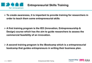 Entrepreneurial Skills Training


 To create awareness, it is important to provide training for researchers in
  order to teach them some entrepreneurial skills



 A first training program is the IED (Innovation, Entrepreneurship &
  Design) course which has the aim to guide researchers to assess the
  commercial feasibility of an innovation.



 A second training program is the iBootcamp which is a entrepreneurial
  bootcamp that guides entrepreneurs in writing their business plan.




2 | 03/2011                    Entrepreneurial Skills Training
 