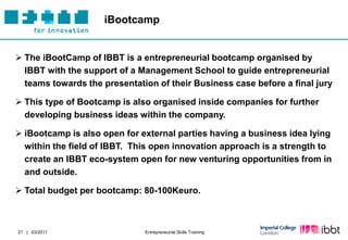iBootcamp


 The iBootCamp of IBBT is a entrepreneurial bootcamp organised by
  IBBT with the support of a Management School to guide entrepreneurial
  teams towards the presentation of their Business case before a final jury

 This type of Bootcamp is also organised inside companies for further
  developing business ideas within the company.

 iBootcamp is also open for external parties having a business idea lying
  within the field of IBBT. This open innovation approach is a strength to
  create an IBBT eco-system open for new venturing opportunities from in
  and outside.

 Total budget per bootcamp: 80-100Keuro.



21 | 03/2011                  Entrepreneurial Skills Training
 
