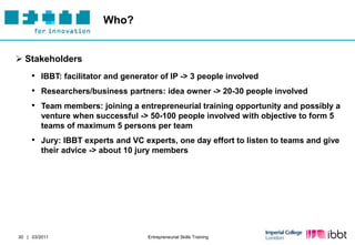Who?


 Stakeholders
     • IBBT: facilitator and generator of IP -> 3 people involved
     • Researchers/business partners: idea owner -> 20-30 people involved
     • Team members: joining a entrepreneurial training opportunity and possibly a
         venture when successful -> 50-100 people involved with objective to form 5
         teams of maximum 5 persons per team
     • Jury: IBBT experts and VC experts, one day effort to listen to teams and give
         their advice -> about 10 jury members




30 | 03/2011                        Entrepreneurial Skills Training
 