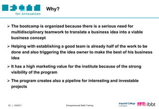 Why?


 The bootcamp is organized because there is a serious need for
  multidisciplinary teamwork to translate a business idea into a viable
  business concept

 Helping with establishing a good team is already half of the work to be
  done and also triggering the idea owner to make the best of his business
  idea

 It has a high marketing value for the institute because of the strong
  visibility of the program

 The program creates also a pipeline for interesting and investable
  projects



32 | 03/2011                   Entrepreneurial Skills Training
 