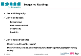 Suggested Readings


 Link to bibliography

 Link to code book
          Entrepreneur
          Awareness creation
          Opportunity
          Creativity



 Link to related websites
     http://events.ibbt.be/iBootcamp/

     http://www3.imperial.ac.uk/entrepreneurship/teaching/mba%20programme/iedj
     ourney
34 | 03/2011                      Entrepreneurial Skills Training
 