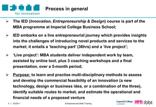 Process in general

   The IED (Innovation, Entrepreneurship & Design) course is part of the
    MBA programme at Imperial College Business School;

   IED embarks on a live entrepreneurial journey which provides insights
    into the challenges of introducing novel products and services to the
    market; it entails a „teaching part‟ (36hrs) and a „live project‟;

   „Live project‟: MBA students deliver independent work by team,
    assisted by online tool, plus 3 coaching workshops and a final
    presentation, over a 5-month period;

   Purpose: to learn and practise multi-disciplinary methods to assess
    and develop the commercial feasibility of an innovation (a new
    technology, design or business idea, or a combination of the three),
    identify suitable routes to market, and estimate the operational and
    financial needs of a proposed venture
4 | 03/2011                    Entrepreneurial Skills Training
 
