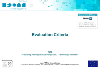 Evaluation Criteria



                              FITT
– Fostering Interregional Exchange in ICT Technology Transfer –



                                 www.FITT-for-Innovation.eu
Except where otherwise noted, this work is licensed under a Creative Commons Attribution 3.0 License.
 