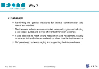 Why ?


     Rationale:
           Re-thinking the general measures for internal communication and
              awareness creation
           The idea was to have a comprehensive measure/programme including
              a tool (paper guide) and a cycle of events (Innovation Meetings)
           It was essential to reach young researchers and newcomers, usually
              more open to transfer issues and curious about how the institute works
           No “preaching”, but encouraging and supporting the interested ones




10 | March 2011                             Innovation Meetings
 