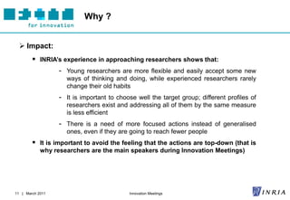 Why ?


   Impact:
         INRIA’s experience in approaching researchers shows that:
                - Young researchers are more flexible and easily accept some new
                    ways of thinking and doing, while experienced researchers rarely
                    change their old habits
                  - It is important to choose well the target group; different profiles of
                    researchers exist and addressing all of them by the same measure
                    is less efficient
                  - There is a need of more focused actions instead of generalised
                    ones, even if they are going to reach fewer people
         It is important to avoid the feeling that the actions are top-down (that is
            why researchers are the main speakers during Innovation Meetings)




11 | March 2011                            Innovation Meetings
 