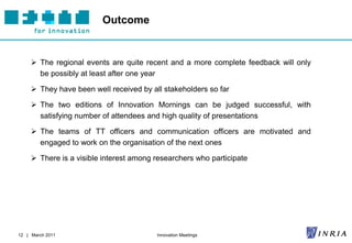 Outcome


      The regional events are quite recent and a more complete feedback will only
       be possibly at least after one year

      They have been well received by all stakeholders so far

      The two editions of Innovation Mornings can be judged successful, with
       satisfying number of attendees and high quality of presentations

      The teams of TT officers and communication officers are motivated and
       engaged to work on the organisation of the next ones

      There is a visible interest among researchers who participate




12 | March 2011                          Innovation Meetings
 