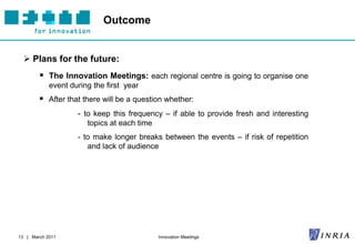 Outcome


   Plans for the future:
         The Innovation Meetings: each regional centre is going to organise one
            event during the first year
         After that there will be a question whether:
                    - to keep this frequency – if able to provide fresh and interesting
                       topics at each time
                    - to make longer breaks between the events – if risk of repetition
                       and lack of audience




13 | March 2011                              Innovation Meetings
 