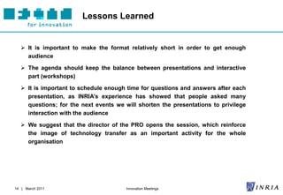 Lessons Learned


    It is important to make the format relatively short in order to get enough
     audience

    The agenda should keep the balance between presentations and interactive
     part (workshops)

    It is important to schedule enough time for questions and answers after each
     presentation, as INRIA’s experience has showed that people asked many
     questions; for the next events we will shorten the presentations to privilege
     interaction with the audience

    We suggest that the director of the PRO opens the session, which reinforce
     the image of technology transfer as an important activity for the whole
     organisation




14 | March 2011                         Innovation Meetings
 