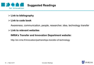 Suggested Readings


      Link to bibliography

      Link to code book

        Awareness, communication, people, researcher, idea, technology transfer

      Link to relevant websites

        INRIA’s Transfer and Innovation Department website:
        http://en.inria.fr/innovation/partnerships-transfer-of-technology




15 | March 2011                           Innovation Meetings
 