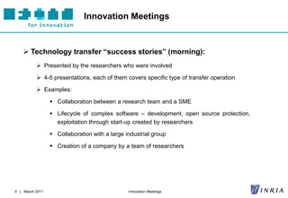 Innovation Meetings


     Technology transfer “success stories” (morning):
           Presented by the researchers who were involved

           4-5 presentations, each of them covers specific type of transfer operation

           Examples:

                  Collaboration between a research team and a SME

                  Lifecycle of complex software – development, open source protection,
                   exploitation through start-up created by researchers

                  Collaboration with a large industrial group

                  Creation of a company by a team of researchers




4 | March 2011                                 Innovation Meetings
 