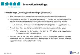 Innovation Meetings


 Workshops (morning) and meetings (afternoon):
       After the presentations researchers are divided into small groups (10 people max)

       The groups go around 4 to 5 stands prepared by TT officers and TT associates (labs-
        industry interface with sectoral expertise) on different aspects of technology transfer:

                  Software, patents, research collaboration with companies, TT support services, ...

       At each stand there is a short presentation (15 min) and discussion with the group:

                  The objective is to present the              job of   TT office and opportunities
                   for researchers with transfer projects

       The last part of the day: after networking lunch - face-to-face meetings between
        researchers and TT officers from INRIA headquarters to talk about specific problems
        (appointments are available before the event)




5 | March 2011                                   Innovation Meetings
 