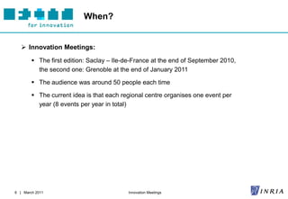 When?


    Innovation Meetings:
         The first edition: Saclay – Ile-de-France at the end of September 2010,
          the second one: Grenoble at the end of January 2011

         The audience was around 50 people each time

         The current idea is that each regional centre organises one event per
          year (8 events per year in total)




6 | March 2011                            Innovation Meetings
 