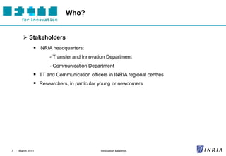 Who?


        Stakeholders
              INRIA headquarters:
                    - Transfer and Innovation Department
                    - Communication Department
              TT and Communication officers in INRIA regional centres
              Researchers, in particular young or newcomers




7 | March 2011                            Innovation Meetings
 