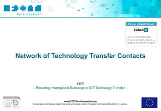 Network of Technology Transfer Contacts



                                   FITT
     – Fostering Interregional Exchange in ICT Technology Transfer –



                                      www.FITT-for-Innovation.eu
     Except where otherwise noted, this work is licensed under a Creative Commons Attribution 3.0 License.
 