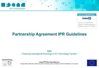 Partnership Agreement IPR Guidelines



                                 FITT
   – Fostering Interregional Exchange in ICT Technology Transfer –



                                    www.FITT-for-Innovation.eu
   Except where otherwise noted, this work is licensed under a Creative Commons Attribution 3.0 License.
 