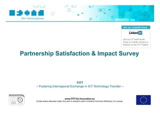 Partnership Satisfaction & Impact Survey



                                   FITT
     – Fostering Interregional Exchange in ICT Technology Transfer –



                                     www.FITT-for-Innovation.eu
     Except where otherwise noted, this work is licensed under a Creative Commons Attribution 3.0 License.
 