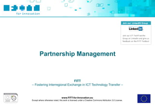 Partnership Management



                              FITT
– Fostering Interregional Exchange in ICT Technology Transfer –



                                 www.FITT-for-Innovation.eu
Except where otherwise noted, this work is licensed under a Creative Commons Attribution 3.0 License.
 