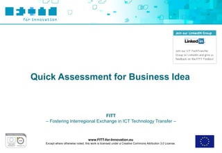 Quick Assessment for Business Idea



                                 FITT
   – Fostering Interregional Exchange in ICT Technology Transfer –



                                    www.FITT-for-Innovation.eu
   Except where otherwise noted, this work is licensed under a Creative Commons Attribution 3.0 License.
 