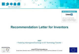 Recommendation Letter for Inventors



                                 FITT
   – Fostering Interregional Exchange in ICT Technology Transfer –



                                    www.FITT-for-Innovation.eu
   Except where otherwise noted, this work is licensed under a Creative Commons Attribution 3.0 License.
 
