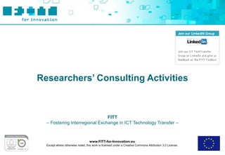 Researchers’ Consulting Activities



                                FITT
  – Fostering Interregional Exchange in ICT Technology Transfer –



                                   www.FITT-for-Innovation.eu
  Except where otherwise noted, this work is licensed under a Creative Commons Attribution 3.0 License.
 