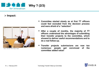 Why ? (2/3)


  Impact:

                                                 Committee started slowly as at first TT officers
                                                     could feel excluded from the decision process
                                                     and were afraid of a “selection”

                                                 After a couple of months, the majority of TT
                                                     officers understood the advantages of submitting
                                                     their transfer projects to the committee, which
                                                     showed to deliver useful recommendations and to
                                                     do a real follow-up.

                                                 Transfer projects submissions are now too
Source: Microsoft Office Images Clipart              numerous: people got                 convinced   of   the
                                                     committee added value!




   10 | February 2010                           Technology Transfer Follow-up Committee
 