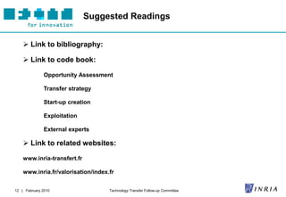 Suggested Readings


     Link to bibliography:

     Link to code book:

               Opportunity Assessment

               Transfer strategy

               Start-up creation

               Exploitation

               External experts

     Link to related websites:

    www.inria-transfert.fr

    www.inria.fr/valorisation/index.fr


12 | February 2010                  Technology Transfer Follow-up Committee
 