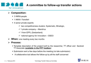 A committee to follow-up transfer actions

      Composition:
             3 INRIA people
             1 INRIA -Transfert
             4 senior private experts:
                     two competitiveness clusters: Systematic, Minalogic,
                     1 private company – Mandriva
                     1 from EPFL (Switzerland)
                     national agency for innovation – OSEO
      When: one meeting every two months
      Process:
             Template description of the project built by the researcher, TT officer and Sectoral
              TT Associate (available in the FITT toolbox)
             Submission sent a few days before the meeting (no late submission)
             A collaborative tool allows the follow-up by all the staff concerned


3 | February 2010                         Technology Transfer Follow-up Committee
 